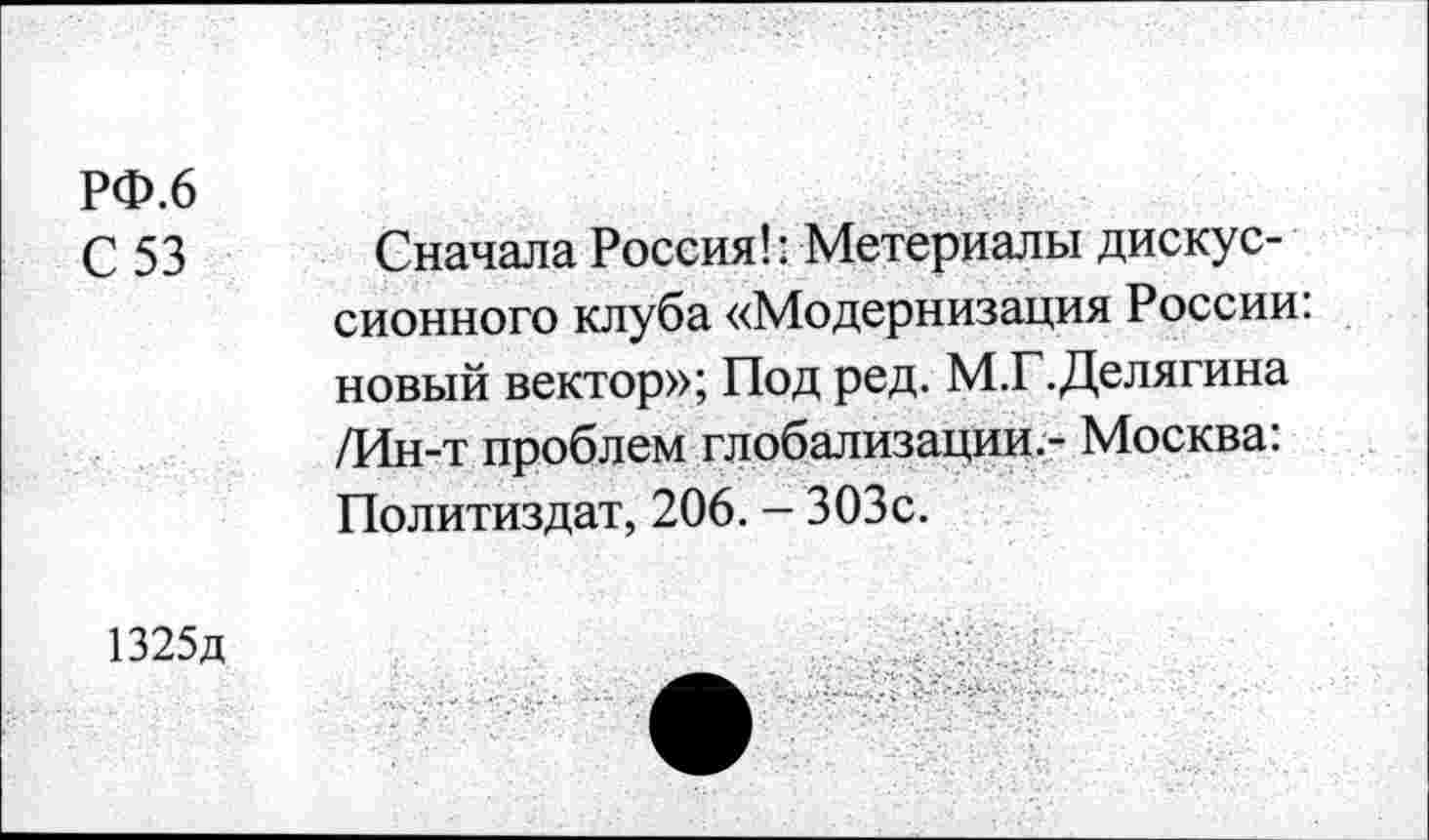 ﻿РФ.6
С 53
Сначала Россия!: Метериалы дискуссионного клуба «Модернизация России новый вектор»; Под ред. М.Г.Делягина /Ин-т проблем глобализации.- Москва: Политиздат, 206. - 303с.
1325д